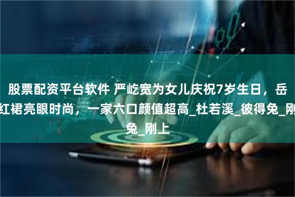 股票配资平台软件 严屹宽为女儿庆祝7岁生日，岳母红裙亮眼时尚，一家六口颜值超高_杜若溪_彼得兔_刚上