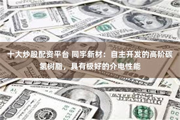 十大炒股配资平台 同宇新材：自主开发的高阶碳氢树脂，具有极好的介电性能