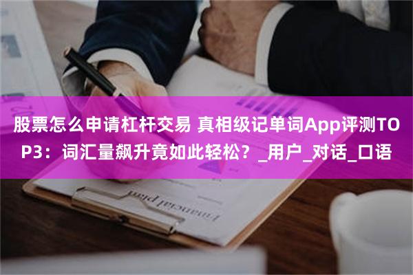 股票怎么申请杠杆交易 真相级记单词App评测TOP3：词汇量飙升竟如此轻松？_用户_对话_口语