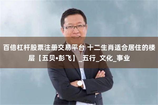 百倍杠杆股票注册交易平台 十二生肖适合居住的楼层【五贝•彭飞】_五行_文化_事业