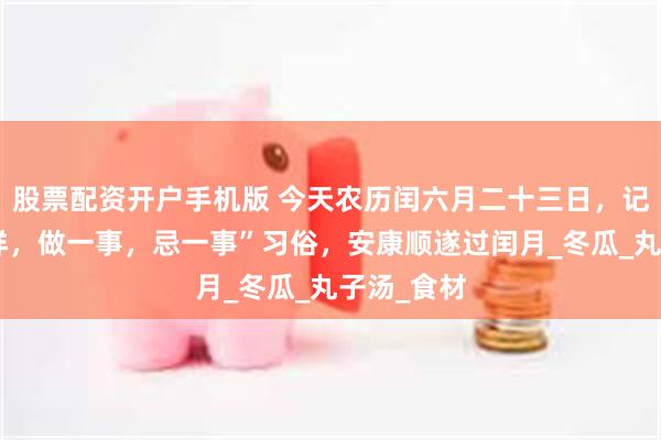 股票配资开户手机版 今天农历闰六月二十三日，记住“吃二样，做一事，忌一事”习俗，安康顺遂过闰月_冬瓜_丸子汤_食材