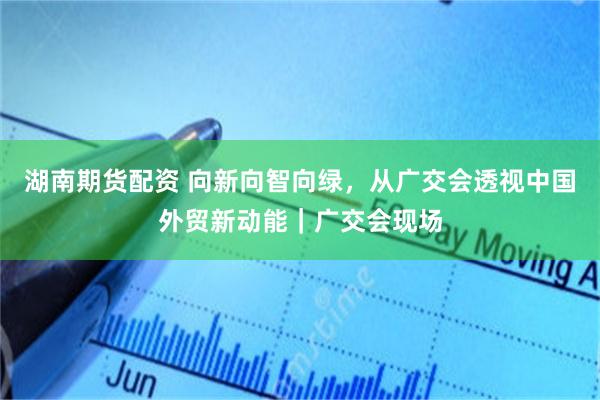 湖南期货配资 向新向智向绿，从广交会透视中国外贸新动能｜广交会现场