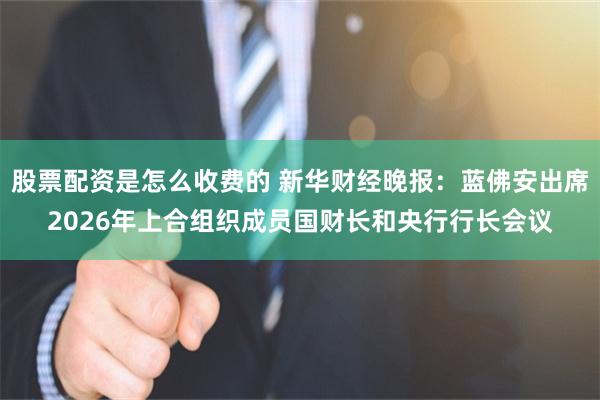 股票配资是怎么收费的 新华财经晚报：蓝佛安出席2026年上合组织成员国财长和央行行长会议