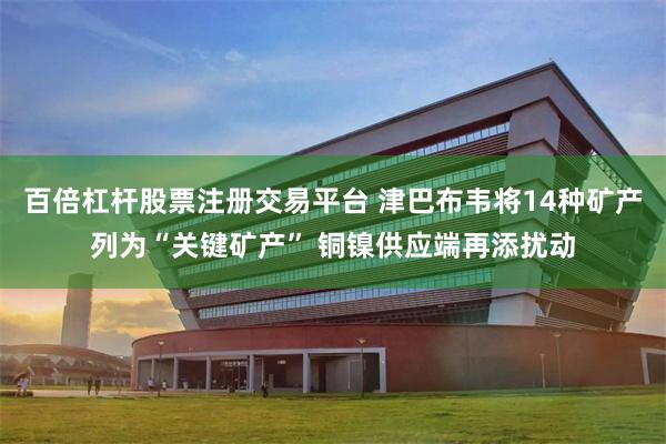 百倍杠杆股票注册交易平台 津巴布韦将14种矿产列为“关键矿产” 铜镍供应端再添扰动