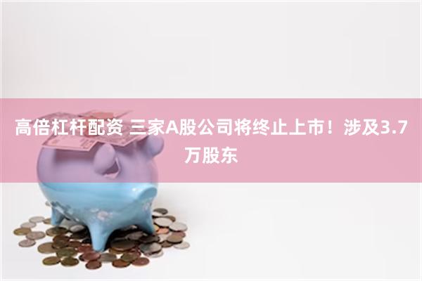 高倍杠杆配资 三家A股公司将终止上市！涉及3.7万股东