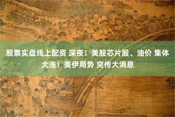 股票实盘线上配资 深夜！美股芯片股、油价 集体大涨！美伊局势 突传大消息