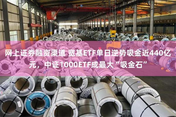 网上证劵融资渠道 宽基ETF单日逆势吸金近440亿元，中证1000ETF成最大“吸金石”