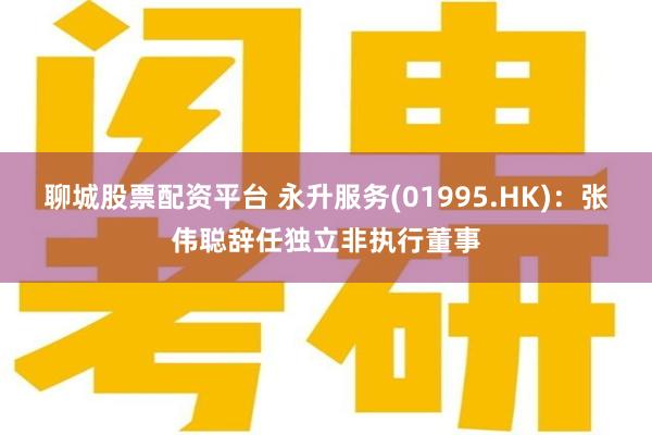 聊城股票配资平台 永升服务(01995.HK)：张伟聪辞任独立非执行董事