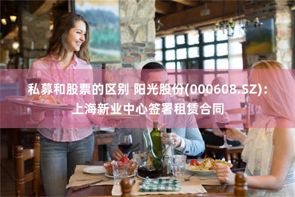 私募和股票的区别 阳光股份(000608.SZ)：上海新业中心签署租赁合同