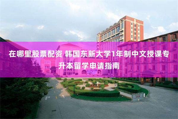 在哪里股票配资 韩国东新大学1年制中文授课专升本留学申请指南