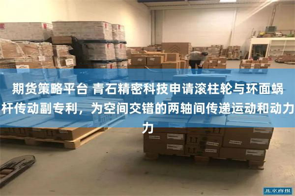 期货策略平台 青石精密科技申请滚柱轮与环面蜗杆传动副专利，为空间交错的两轴间传递运动和动力