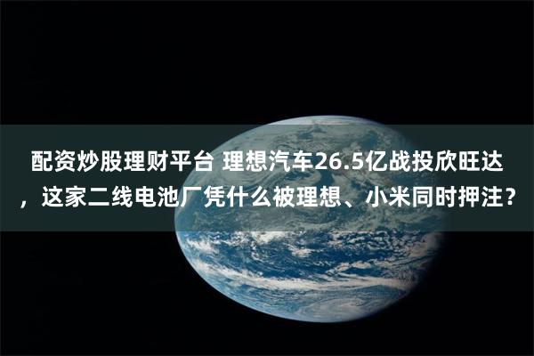 配资炒股理财平台 理想汽车26.5亿战投欣旺达，这家二线电池厂凭什么被理想、小米同时押注？