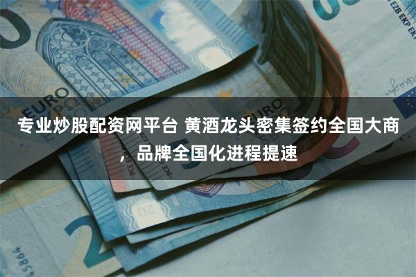 专业炒股配资网平台 黄酒龙头密集签约全国大商，品牌全国化进程提速