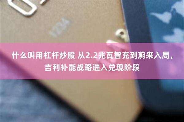 什么叫用杠杆炒股 从2.2兆瓦智充到蔚来入局，吉利补能战略进入兑现阶段