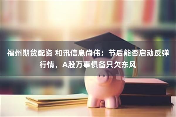 福州期货配资 和讯信息尚伟：节后能否启动反弹行情，A股万事俱备只欠东风
